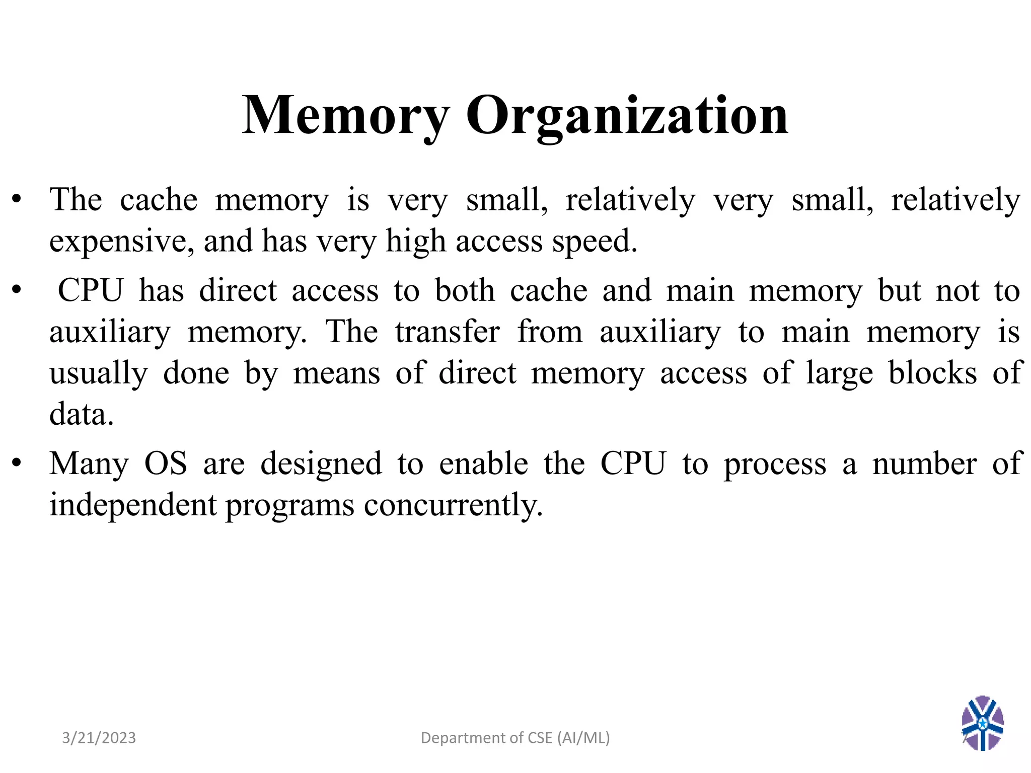Memory Organization
• The cache memory is very small, relatively very small, relatively
expensive, and has very high access speed.
• CPU has direct access to both cache and main memory but not to
auxiliary memory. The transfer from auxiliary to main memory is
usually done by means of direct memory access of large blocks of
data.
• Many OS are designed to enable the CPU to process a number of
independent programs concurrently.
3/21/2023 7
Department of CSE (AI/ML)
 