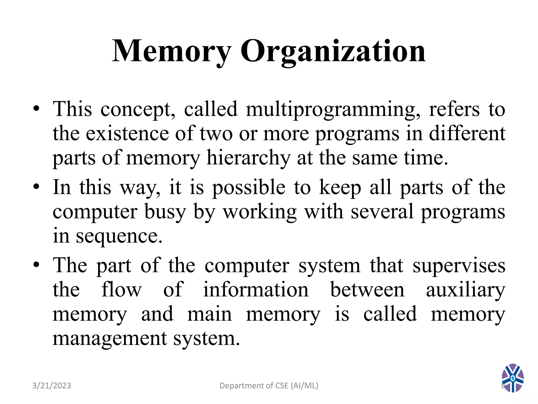 Memory Organization
• This concept, called multiprogramming, refers to
the existence of two or more programs in different
parts of memory hierarchy at the same time.
• In this way, it is possible to keep all parts of the
computer busy by working with several programs
in sequence.
• The part of the computer system that supervises
the flow of information between auxiliary
memory and main memory is called memory
management system.
3/21/2023 8
Department of CSE (AI/ML)
 