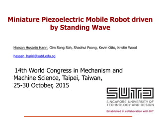 Miniature Piezoelectric Mobile Robot driven
by Standing Wave
Hassan Hussein Hariri, Gim Song Soh, Shaohui Foong, Kevin Otto, Kristin Wood
hassan_hariri@sutd.edu.sg
14th World Congress in Mechanism and
Machine Science, Taipei, Taiwan,
25-30 October, 2015
 
