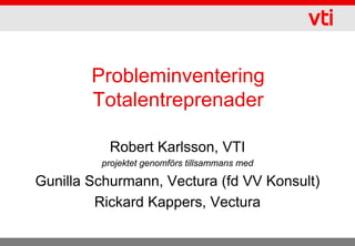 Probleminventering
        Totalentreprenader

           Robert Karlsson, VTI
         projektet genomförs tillsammans med

Gunilla Schurmann, Vectura (fd VV Konsult)
         Rickard Kappers, Vectura
 