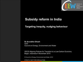 Subsidy reform in India
Targeting inequity, nudging behaviour
Dr Arunabha Ghosh
CEO
Council on Energy, Environment and Water
OECD Aligning Policies for Transition to a Low-Carbon Economy
Bogor, Indonesia 4 November 2015
© Council on Energy, Environment and Water, 2015
STRICTLY NOT FOR CIRCULATION
 