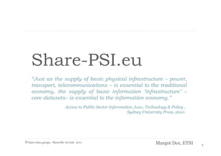 Share-PSI.eu
  “Just as the supply of basic physical infrastructure – power,
  transport, telecommunications – is essential to the traditional
  economy, the supply of basic information ‘infrastructure’ –
  core datasets– is essential to the information economy.”
                           Access to Public Sector Information, Law, Technology & Policy ,
                                                            Sydney University Press, 2010




Open data garage, Marseille 06 July 2011                                  Margot Dor, ETSI   1
 