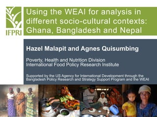 Using the WEAI for analysis in
different socio-cultural contexts:
Ghana, Bangladesh and Nepal
Hazel Malapit and Agnes Quisumbing
Poverty, Health and Nutrition Division
International Food Policy Research Institute
Supported by the US Agency for International Development through the
Bangladesh Policy Research and Strategy Support Program and the WEAI

 