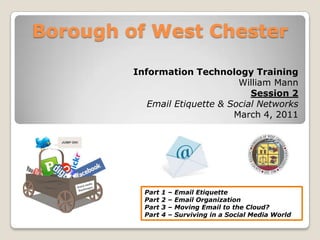 Borough of West Chester Information Technology Training William Mann Session 2 Email Etiquette & Social Networks March 4, 2011 Part 1 – Email Etiquette Part 2 – Email Organization Part 3 – Moving Email to the Cloud? Part 4 – Surviving in a Social Media World 