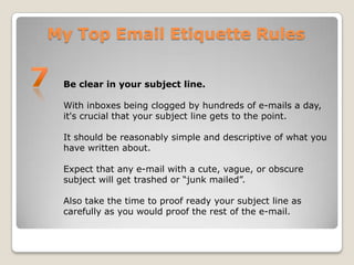 My Top Email Etiquette Rules7Be clear in your subject line.With inboxes being clogged by hundreds of e-mails a day, it's crucial that your subject line gets to the point. It should be reasonably simple and descriptive of what you have written about. Expect that any e-mail with a cute, vague, or obscure subject will get trashed or “junk mailed”. Also take the time to proof ready your subject line as carefully as you would proof the rest of the e-mail.