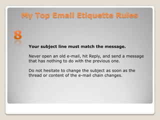 My Top Email Etiquette Rules8Your subject line must match the message.Never open an old e-mail, hit Reply, and send a message that has nothing to do with the previous one. Do not hesitate to change the subject as soon as the thread or content of the e-mail chain changes.