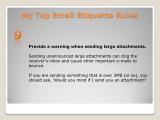 My Top Email Etiquette Rules9Provide a warning when sending large attachments.Sending unannounced large attachments can clog the receiver's inbox and cause other important e-mails to bounce. If you are sending something that is over 3MB (or so), you should ask, 'Would you mind if I send you an attachment? 