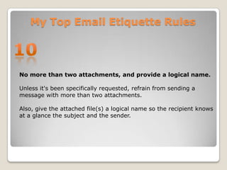 My Top Email Etiquette Rules10No more than two attachments, and provide a logical name. Unless it's been specifically requested, refrain from sending a message with more than two attachments. Also, give the attached file(s) a logical name so the recipient knows at a glance the subject and the sender. 
