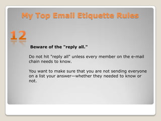 My Top Email Etiquette Rules12 Beware of the "reply all."Do not hit "reply all" unless every member on the e-mail chain needs to know. You want to make sure that you are not sending everyone on a list your answer—whether they needed to know or not.