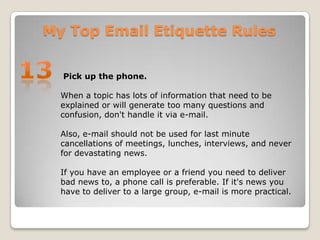 My Top Email Etiquette Rules13 Pick up the phone.When a topic has lots of information that need to be explained or will generate too many questions and confusion, don't handle it via e-mail. Also, e-mail should not be used for last minute cancellations of meetings, lunches, interviews, and never for devastating news. If you have an employee or a friend you need to deliver bad news to, a phone call is preferable. If it's news you have to deliver to a large group, e-mail is more practical.
