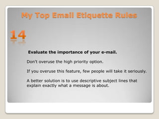 My Top Email Etiquette Rules14 Evaluate the importance of your e-mail. Don't overuse the high priority option. If you overuse this feature, few people will take it seriously. A better solution is to use descriptive subject lines that explain exactly what a message is about.