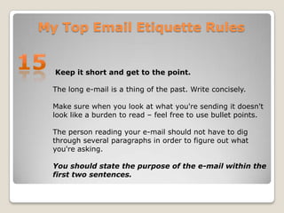 My Top Email Etiquette Rules15 Keep it short and get to the point.The long e-mail is a thing of the past. Write concisely.Make sure when you look at what you're sending it doesn't look like a burden to read – feel free to use bullet points. The person reading your e-mail should not have to dig through several paragraphs in order to figure out what you're asking. You should state the purpose of the e-mail within the first two sentences. 