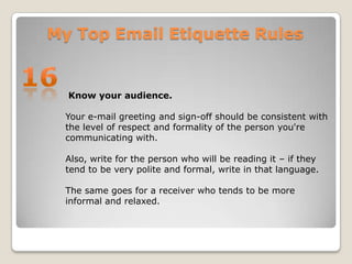 My Top Email Etiquette Rules16 Know your audience.Your e-mail greeting and sign-off should be consistent with the level of respect and formality of the person you're communicating with. Also, write for the person who will be reading it – if they tend to be very polite and formal, write in that language. The same goes for a receiver who tends to be more informal and relaxed.