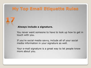 My Top Email Etiquette Rules17 Always include a signature. You never want someone to have to look up how to get in touch with you. If you're social media savvy, include all of your social media information in your signature as well. Your e-mail signature is a great way to let people know more about you. 