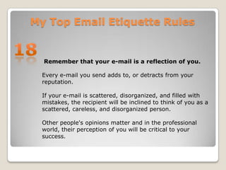 My Top Email Etiquette Rules18 Remember that your e-mail is a reflection of you.Every e-mail you send adds to, or detracts from your reputation. If your e-mail is scattered, disorganized, and filled with mistakes, the recipient will be inclined to think of you as a scattered, careless, and disorganized person. Other people's opinions matter and in the professional world, their perception of you will be critical to your success.