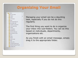 Organizing Your EmailManaging your email can be a daunting task, especially if you do not do this regularly. The first thing you want to do is organize your inbox into sub-folders. You can do this based on individuals, departments, organizations etc. As you finish with an email message, simply drag it to the appropriate folder. 