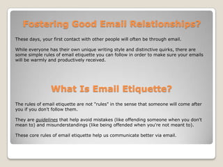 Fostering Good Email Relationships?These days, your first contact with other people will often be through email. While everyone has their own unique writing style and distinctive quirks, there are some simple rules of email etiquette you can follow in order to make sure your emails will be warmly and productively received.What Is Email Etiquette?The rules of email etiquette are not "rules" in the sense that someone will come after you if you don't follow them. They are guidelines that help avoid mistakes (like offending someone when you don't mean to) and misunderstandings (like being offended when you're not meant to). These core rules of email etiquette help us communicate better via email. 