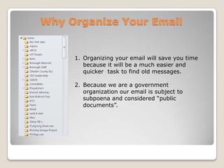Why Organize Your EmailOrganizing your email will save you time because it will be a much easier and quicker  task to find old messages. Because we are a government organization our email is subject to subpoena and considered “public documents”.  