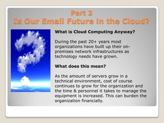 Part 2Is Our Email Future in the Cloud?What is Cloud Computing Anyway?During the past 20+ years most organizations have built up their on-premises network infrastructures as technology needs have grown. What does this mean?As the amount of servers grow in a technical environment, cost of course continues to grow for the organization and the time & personnel it takes to manage the equipment is increased. This can burden the organization financially.