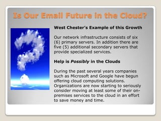 Is Our Email Future in the Cloud?West Chester’s Example of this GrowthOur network infrastructure consists of six (6) primary servers. In addition there are five (5) additional secondary servers that provide specialized services. Help is Possibly in the CloudsDuring the past several years companies such as Microsoft and Google have begun offering cloud computing solutions. Organizations are now starting to seriously consider moving at least some of their on-premises services to the cloud in an effort to save money and time.