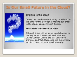 Is Our Email Future in the Cloud?Emailing in the CloudOne of the cloud solutions being considered at this time for the Borough is moving our email to the cloud, using Microsoft Online.What Does This Mean to You?Although there will be some small changes in the way email is accessed, with Microsoft Online Outlook Clients are still utilized on premises and Web Outlook is still the primary way to connect to your email remotely. 