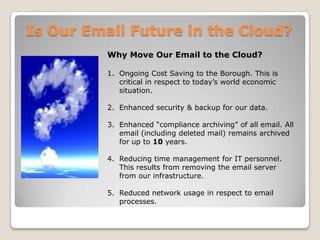 Is Our Email Future in the Cloud?Why Move Our Email to the Cloud?Ongoing Cost Saving to the Borough. This is critical in respect to today’s world economic situation.Enhanced security & backup for our data.Enhanced “compliance archiving” of all email. All email (including deleted mail) remains archived for up to 10 years.Reducing time management for IT personnel. This results from removing the email server from our infrastructure. Reduced network usage in respect to email processes.