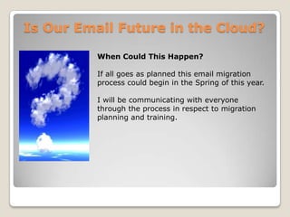 Is Our Email Future in the Cloud?When Could This Happen?If all goes as planned this email migration process could begin in the Spring of this year. I will be communicating with everyone through the process in respect to migration planning and training.