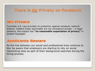 There is No Privacy on FacebookNO PrivacyCurrently U.S. Law provides no protection against employer network actions; matters freely searchable are not considered private – in legal parlance, the subject has “no reasonable expectation of privacy” in posted messages.Applicants BewareAs the line between our social and professional lives continue to blur be aware that employers are starting to rely on social networking sites as part of their background searches during the hiring process. 