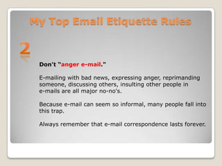 My Top Email Etiquette Rules2Don't “anger e-mail."E-mailing with bad news, expressing anger, reprimanding someone, discussing others, insulting other people in e-mails are all major no-no's. Because e-mail can seem so informal, many people fall into this trap. Always remember that e-mail correspondence lasts forever. 