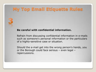 My Top Email Etiquette Rules3Be careful with confidential information.Refrain from discussing confidential information in e-mails such as someone's personal information or the particulars of a highly-sensitive case or situation. Should the e-mail get into the wrong person's hands, you or the Borough could face serious – even legal – repercussions. 