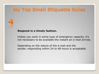 My Top Email Etiquette Rules4Respond in a timely fashion. Unless you work in some type of emergency capacity, it's not necessary to be available the instant an e-mail arrives.Depending on the nature of the e-mail and the sender, responding within 24 to 48 hours is acceptable.
