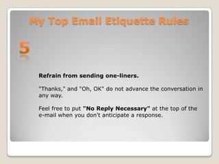 My Top Email Etiquette Rules5Refrain from sending one-liners. "Thanks," and "Oh, OK" do not advance the conversation in any way. Feel free to put "No Reply Necessary" at the top of the e-mail when you don't anticipate a response.