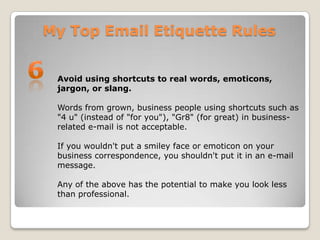 My Top Email Etiquette Rules6Avoid using shortcuts to real words, emoticons, jargon, or slang. Words from grown, business people using shortcuts such as "4 u" (instead of "for you"), "Gr8" (for great) in business-related e-mail is not acceptable. If you wouldn't put a smiley face or emoticon on your business correspondence, you shouldn't put it in an e-mail message. Any of the above has the potential to make you look less than professional.