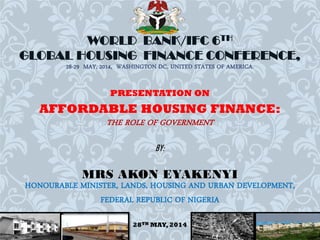 WORLD BANK/IFC 6TH
GLOBAL HOUSING FINANCE CONFERENCE,
28-29 MAY, 2014, WASHINGTON DC, UNITED STATES OF AMERICA.
PRESENTATION ON
AFFORDABLE HOUSING FINANCE:
THE ROLE OF GOVERNMENT
BY:
MRS AKON EYAKENYI
HONOURABLE MINISTER, LANDS, HOUSING AND URBAN DEVELOPMENT,
FEDERAL REPUBLIC OF NIGERIA
28TH MAY, 2014
1
 