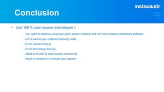 Conclusion
• Use 100 % open-source technologies if
- You want to continue using true open-source software and not move towards proprietary software
- Don’t want to pay software licensing costs
- Avoid vendor locking
- Avoid technology locking
- Want to be part of open-source community
- Want to continue to innovate your solution
 