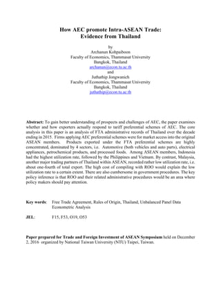 How AEC promote Intra-ASEAN Trade:
Evidence from Thailand
by
Archanun Kohpaiboon
Faculty of Economics, Thammasat University
Bangkok, Thailand
archanun@econ.tu.ac.th
and
Juthathip Jongwanich
Faculty of Economics, Thammasat University
Bangkok, Thailand
juthathip@econ.tu.ac.th
Abstract: To gain better understanding of prospects and challenges of AEC, the paper examines
whether and how exporters actually respond to tariff preferential schemes of AEC. The core
analysis in this paper is an analysis of FTA administrative records of Thailand over the decade
ending in 2015. Firms applying AEC preferential schemes were for market access into the original
ASEAN members. Products exported under the FTA preferential schemes are highly
concentrated, dominated by 4 sectors, i.e. Automotive (both vehicles and auto parts), electrical
appliances, petrochemical products, and processed foods. Among ASEAN members, Indonesia
had the highest utilization rate, followed by the Philippines and Vietnam. By contrast, Malaysia,
another major trading partners of Thailand within ASEAN, recorded rather low utilization rate, i.e.
about one-fourth of total export. The high cost of compiling with ROO would explain the low
utilization rate to a certain extent. There are also cumbersome in government procedures. The key
policy inference is that ROO and their related administrative procedures would be an area where
policy makers should pay attention.
Key words: Free Trade Agreement, Rules of Origin, Thailand, Unbalanced Panel Data
Econometric Analysis
JEL: F15, F53, O19, O53
Paper prepared for Trade and Foreign Investment of ASEAN Symposium held on December
2, 2016 organized by National Taiwan University (NTU) Taipei, Taiwan.
 