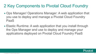© Copyright 2014 Pivotal. All rights reserved. 10
2 Key Components to Pivotal Cloud Foundry
• Ops Manager/ Operations Manager: A web application that
you use to deploy and manage a Pivotal Cloud Foundry
PaaS
• Elastic Runtime: The set of core Cloud Foundry services that
are installed, upgraded and scaled via Ops Manager
 