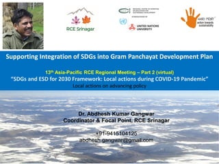 Supporting Integration of SDGs into Gram Panchayat Development Plan
13th Asia-Pacific RCE Regional Meeting – Part 2 (virtual)
“SDGs and ESD for 2030 Framework: Local actions during COVID-19 Pandemic”
Local actions on advancing policy
Dr. Abdhesh Kumar Gangwar
Coordinator & Focal Point, RCE Srinagar
+91-9415104125
abdhesh.gangwar@gmail.com
 