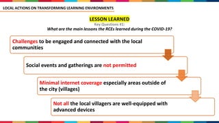 LESSON LEARNED
Key Questions #1:
What are the main lessons the RCEs learned during the COVID-19?
Challenges to be engaged and connected with the local
communities
Social events and gatherings are not permitted
Minimal internet coverage especially areas outside of
the city (villages)
Not all the local villagers are well-equipped with
advanced devices
LOCAL ACTIONS ON TRANSFORMING LEARNING ENVIRONMENTS
 