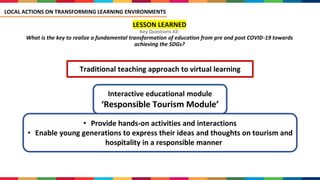 LESSON LEARNED
Key Questions #2:
What is the key to realize a fundamental transformation of education from pre and post COVID-19 towards
achieving the SDGs?
Traditional teaching approach to virtual learning
Interactive educational module
‘Responsible Tourism Module’
• Provide hands-on activities and interactions
• Enable young generations to express their ideas and thoughts on tourism and
hospitality in a responsible manner
LOCAL ACTIONS ON TRANSFORMING LEARNING ENVIRONMENTS
 