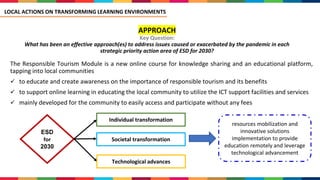 APPROACH
Key Question:
What has been an effective approach(es) to address issues caused or exacerbated by the pandemic in each
strategic priority action area of ESD for 2030?
The Responsible Tourism Module is a new online course for knowledge sharing and an educational platform,
tapping into local communities
✓ to educate and create awareness on the importance of responsible tourism and its benefits
✓ to support online learning in educating the local community to utilize the ICT support facilities and services
✓ mainly developed for the community to easily access and participate without any fees
LOCAL ACTIONS ON TRANSFORMING LEARNING ENVIRONMENTS
ESD
for
2030
Individual transformation
Societal transformation
Technological advances
resources mobilization and
innovative solutions
implementation to provide
education remotely and leverage
technological advancement
 