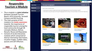 • The e-module is a joint initiative
between Sarawak Tourism
Board, UCSI University Sarawak
Campus and RCE Kuching.
• The main purpose of this -
module is to create awareness
towards the importance of
responsible tourism among the
local community through 5R
concepts (Reduce, Refuse,
Recycle, Reuse and Repurpose.
• Consists of six (6) interactive
modules which comprised of
diverse interesting information,
visualize images, audible video,
quizzes and self reflection.
Responsible
Tourism e-Module
 