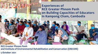 Experiences of
RCE Greater Phnom Penh
on Building Capacities of Educators
in Kampong Cham, Cambodia
RCE Greater Phnom Penh
and Institute of Environmental Rehabilitation and Conservation (ERECON)
5 October 2021
 