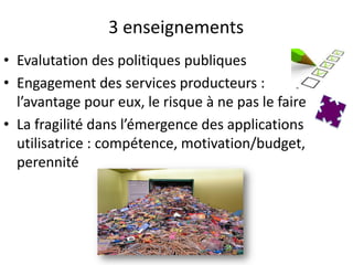 3 enseignements
• Evalutation des politiques publiques
• Engagement des services producteurs :
  l’avantage pour eux, le risque à ne pas le faire
• La fragilité dans l’émergence des applications
  utilisatrice : compétence, motivation/budget,
  perennité
 