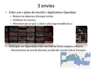 3 envies
• Créer une « place de marché » Applications Opendata
   – Réduire les dépenses d’énergie inutiles
   – Améliorer les services
   – Pérenniser par un parc « client » plus large (modèle éco.)




• Anticiper un Opendata inter-territorial (hors espace urbain)
   - Normalisation de jeux de données au-delà des couches SIG et Transport
 