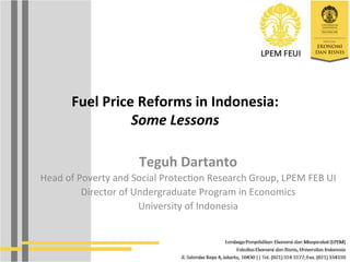 Fuel	
  Price	
  Reforms	
  in	
  Indonesia:	
  
Some	
  Lessons	
  
Teguh	
  Dartanto	
  
Head	
  of	
  Poverty	
  and	
  Social	
  Protec2on	
  Research	
  Group,	
  LPEM	
  FEB	
  UI	
  
Director	
  of	
  Undergraduate	
  Program	
  in	
  Economics	
  
University	
  of	
  Indonesia	
  
	
  
 
