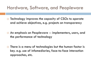 Hardware, Software, and Peopleware
¨  Technology improves the capacity of CSOs to operate
and achieve objectives, e.g. projects on transparency
¨  An emphasis on Peopleware -- implementers, users, and
the performance of technology
¨  There is a menu of technologies but the human factor is
key. e.g. use of infomediaries, face-to-face interaction
approaches, etc.
 