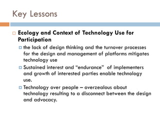 Key Lessons
¨  Ecology and Context of Technology Use for
Participation
¤  the lack of design thinking and the turnover processes
for the design and management of platforms mitigates
technology use
¤  Sustained interest and “endurance” of implementers
and growth of interested parties enable technology
use.
¤  Technology over people – overzealous about
technology resulting to a disconnect between the design
and advocacy.
 