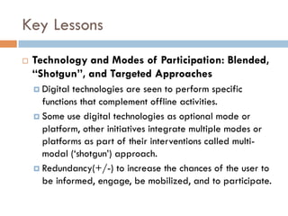 Key Lessons
¨  Technology and Modes of Participation: Blended,
“Shotgun”, and Targeted Approaches
¤  Digital technologies are seen to perform specific
functions that complement offline activities.
¤  Some use digital technologies as optional mode or
platform, other initiatives integrate multiple modes or
platforms as part of their interventions called multi-
modal (‘shotgun’) approach.
¤  Redundancy(+/-) to increase the chances of the user to
be informed, engage, be mobilized, and to participate.
 