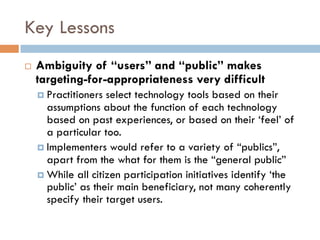 Key Lessons
¨  Ambiguity of “users” and “public” makes
targeting-for-appropriateness very difficult
¤  Practitioners select technology tools based on their
assumptions about the function of each technology
based on past experiences, or based on their ‘feel’ of
a particular too.
¤  Implementers would refer to a variety of “publics”,
apart from the what for them is the “general public”
¤  While all citizen participation initiatives identify ‘the
public’ as their main beneficiary, not many coherently
specify their target users.
 